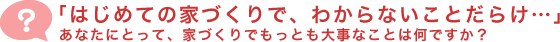 「はじめての家づくりで、わからないことだらけ・・・」あなたにとって、家づくりでもっとも大事なことは何ですか？