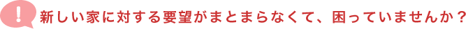 新しい家に対する要望がまとまらなくて、困っていませんか？