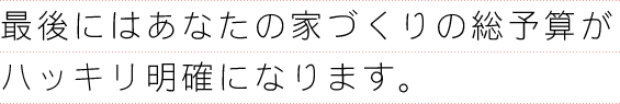 最後にはあなたの家づくりの総予算がハッキリ明確になります。