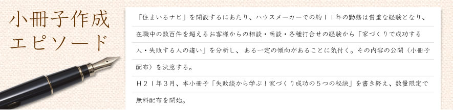 小冊子作成エピソード「住まいるナビ」を開設するにあたり、ハウスメーカーでの約１１年の勤務は貴重な経験となり、 在職中の数百件を超えるお客様からの相談・商談・各種打合せの経験から「家づくりで成功する人・失敗する人の違い」を分析し、 ある一定の傾向があることに気付く。その内容の公開（小冊子配布）を決意する。   Ｈ２１年３月、本小冊子「失敗談から学ぶ！家づくり成功の５つの秘訣」を書き終え、数量限定で無料配布を開始。